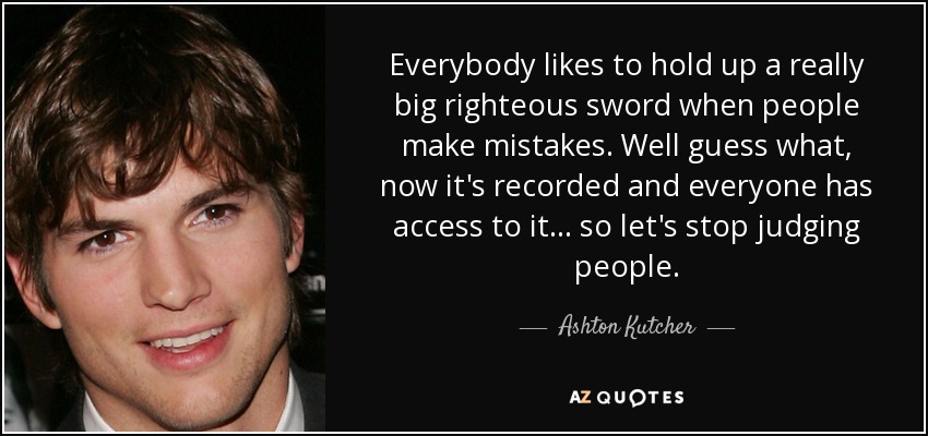 Everybody likes to hold up a really big righteous sword when people make mistakes. Well guess what, now it's recorded and everyone has access to it... so let's stop judging people. - Ashton Kutcher