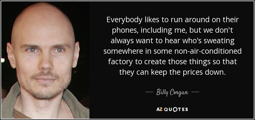 Everybody likes to run around on their phones, including me, but we don't always want to hear who's sweating somewhere in some non-air-conditioned factory to create those things so that they can keep the prices down. - Billy Corgan