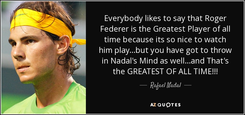 Everybody likes to say that Roger Federer is the Greatest Player of all time because its so nice to watch him play...but you have got to throw in Nadal's Mind as well...and That's the GREATEST OF ALL TIME!!! - Rafael Nadal