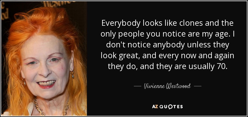 Everybody looks like clones and the only people you notice are my age. I don't notice anybody unless they look great, and every now and again they do, and they are usually 70. - Vivienne Westwood