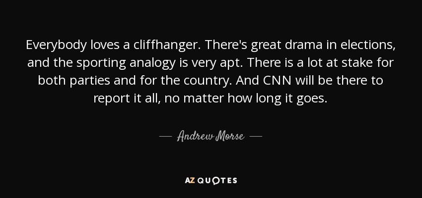 Everybody loves a cliffhanger. There's great drama in elections, and the sporting analogy is very apt. There is a lot at stake for both parties and for the country. And CNN will be there to report it all, no matter how long it goes. - Andrew Morse