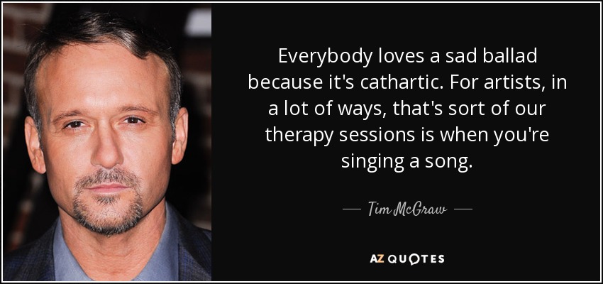 Everybody loves a sad ballad because it's cathartic. For artists, in a lot of ways, that's sort of our therapy sessions is when you're singing a song. - Tim McGraw