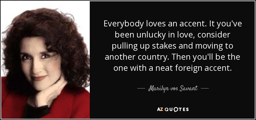 Everybody loves an accent. It you've been unlucky in love, consider pulling up stakes and moving to another country. Then you'll be the one with a neat foreign accent. - Marilyn vos Savant