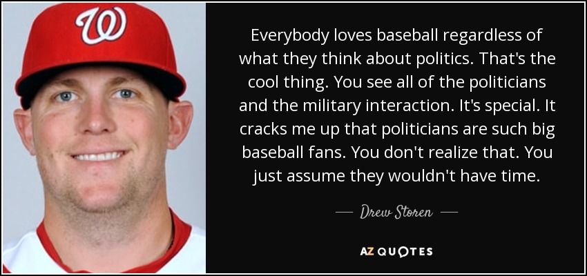 Everybody loves baseball regardless of what they think about politics. That's the cool thing. You see all of the politicians and the military interaction. It's special. It cracks me up that politicians are such big baseball fans. You don't realize that. You just assume they wouldn't have time. - Drew Storen