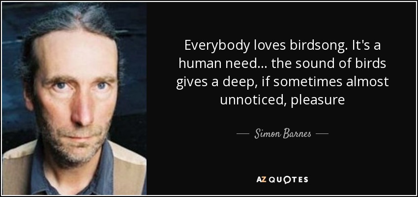 Everybody loves birdsong. It's a human need... the sound of birds gives a deep, if sometimes almost unnoticed, pleasure - Simon Barnes
