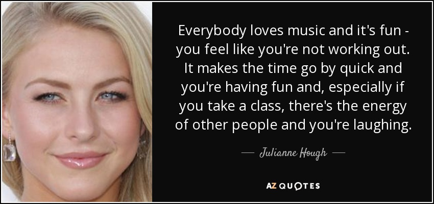 Everybody loves music and it's fun - you feel like you're not working out. It makes the time go by quick and you're having fun and, especially if you take a class, there's the energy of other people and you're laughing. - Julianne Hough
