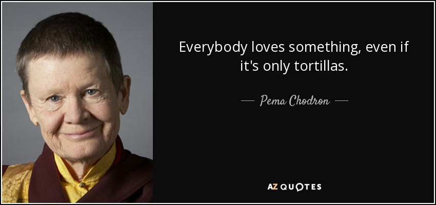 Everybody loves something, even if it's only tortillas. - Pema Chodron