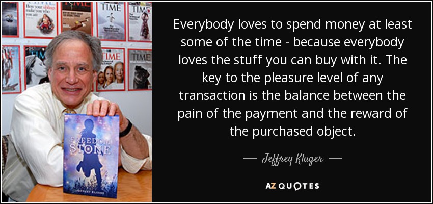 Everybody loves to spend money at least some of the time - because everybody loves the stuff you can buy with it. The key to the pleasure level of any transaction is the balance between the pain of the payment and the reward of the purchased object. - Jeffrey Kluger