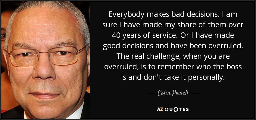 Everybody makes bad decisions. I am sure I have made my share of them over 40 years of service. Or I have made good decisions and have been overruled. The real challenge, when you are overruled, is to remember who the boss is and don't take it personally. - Colin Powell