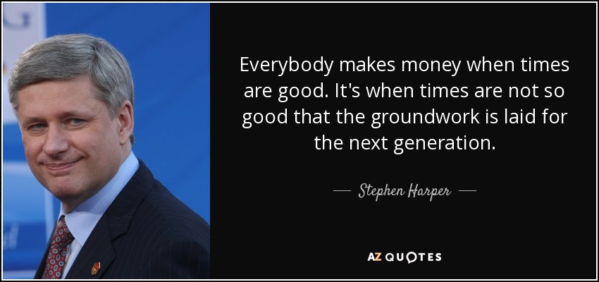 Everybody makes money when times are good. It's when times are not so good that the groundwork is laid for the next generation. - Stephen Harper