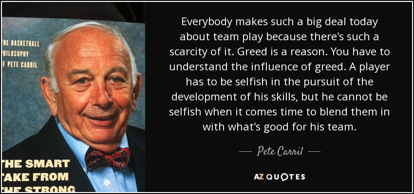 Everybody makes such a big deal today about team play because there's such a scarcity of it. Greed is a reason. You have to understand the influence of greed. A player has to be selfish in the pursuit of the development of his skills, but he cannot be selfish when it comes time to blend them in with what's good for his team. - Pete Carril