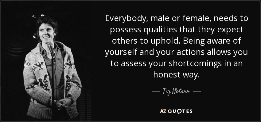 Everybody, male or female, needs to possess qualities that they expect others to uphold. Being aware of yourself and your actions allows you to assess your shortcomings in an honest way. - Tig Notaro
