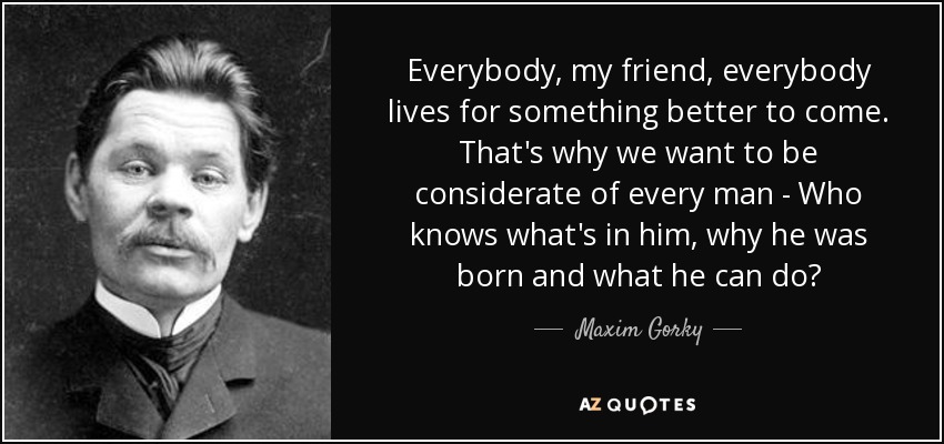 Everybody, my friend, everybody lives for something better to come. That's why we want to be considerate of every man - Who knows what's in him, why he was born and what he can do? - Maxim Gorky