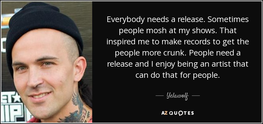 Everybody needs a release. Sometimes people mosh at my shows. That inspired me to make records to get the people more crunk. People need a release and I enjoy being an artist that can do that for people. - Yelawolf