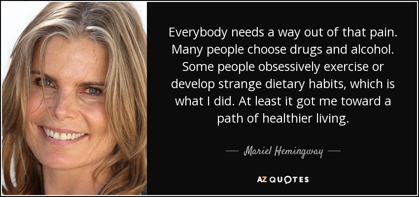 Everybody needs a way out of that pain. Many people choose drugs and alcohol. Some people obsessively exercise or develop strange dietary habits, which is what I did. At least it got me toward a path of healthier living. - Mariel Hemingway