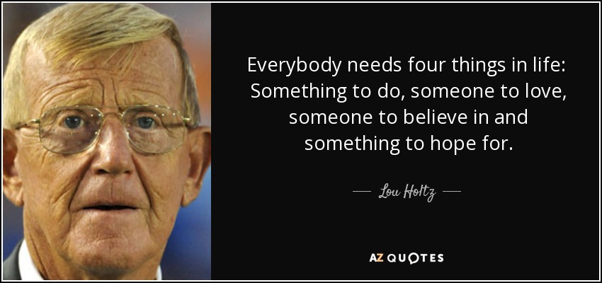 Everybody needs four things in life: Something to do, someone to love, someone to believe in and something to hope for. - Lou Holtz