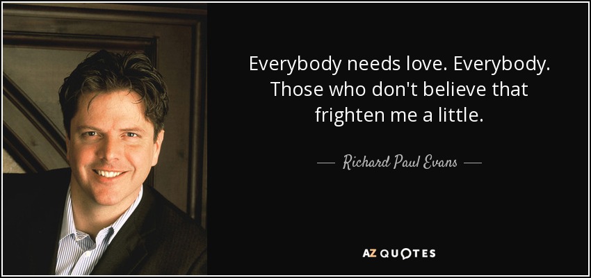 Everybody needs love. Everybody. Those who don't believe that frighten me a little. - Richard Paul Evans