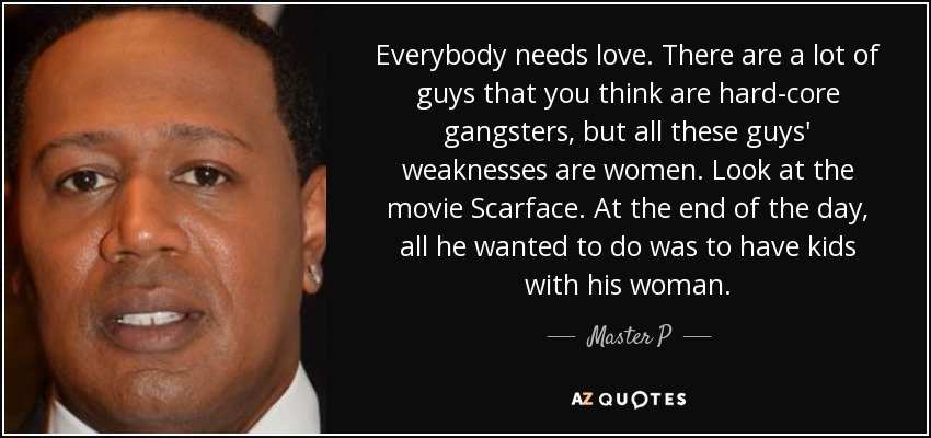 Everybody needs love. There are a lot of guys that you think are hard-core gangsters, but all these guys' weaknesses are women. Look at the movie Scarface. At the end of the day, all he wanted to do was to have kids with his woman. - Master P