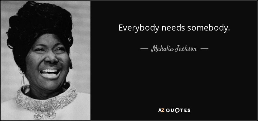 Everybody needs somebody. - Mahalia Jackson