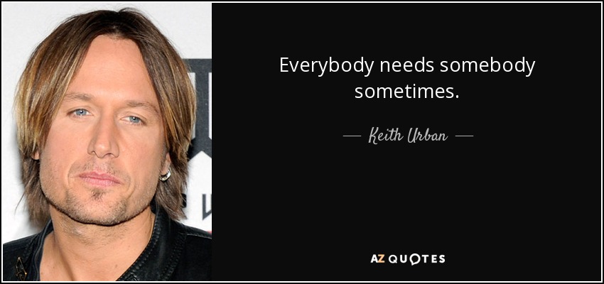 Everybody needs somebody sometimes. - Keith Urban