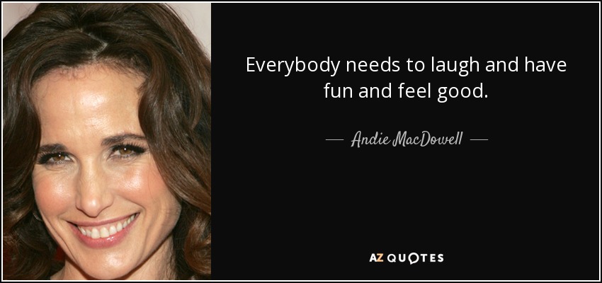 Everybody needs to laugh and have fun and feel good. - Andie MacDowell