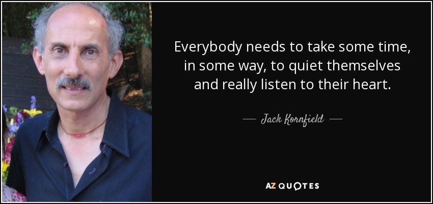 Everybody needs to take some time, in some way, to quiet themselves and really listen to their heart. - Jack Kornfield