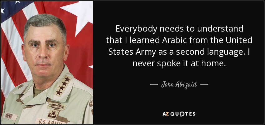 Everybody needs to understand that I learned Arabic from the United States Army as a second language. I never spoke it at home. - John Abizaid