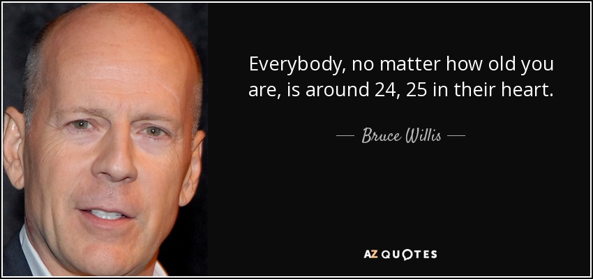 Everybody, no matter how old you are, is around 24, 25 in their heart. - Bruce Willis