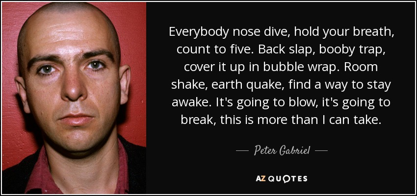 Everybody nose dive, hold your breath, count to five. Back slap, booby trap, cover it up in bubble wrap. Room shake, earth quake, find a way to stay awake. It's going to blow, it's going to break, this is more than I can take. - Peter Gabriel