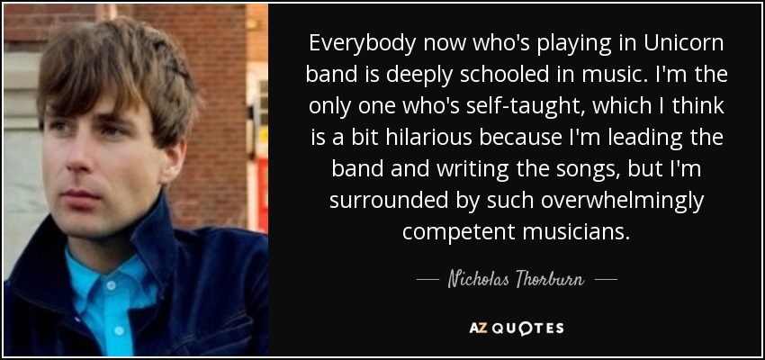 Everybody now who's playing in Unicorn band is deeply schooled in music. I'm the only one who's self-taught, which I think is a bit hilarious because I'm leading the band and writing the songs, but I'm surrounded by such overwhelmingly competent musicians. - Nicholas Thorburn