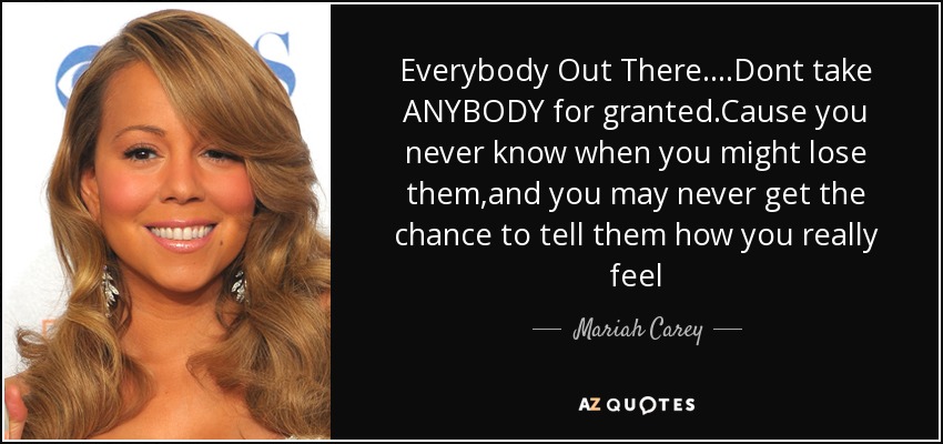 Everybody Out There....Dont take ANYBODY for granted.Cause you never know when you might lose them,and you may never get the chance to tell them how you really feel - Mariah Carey