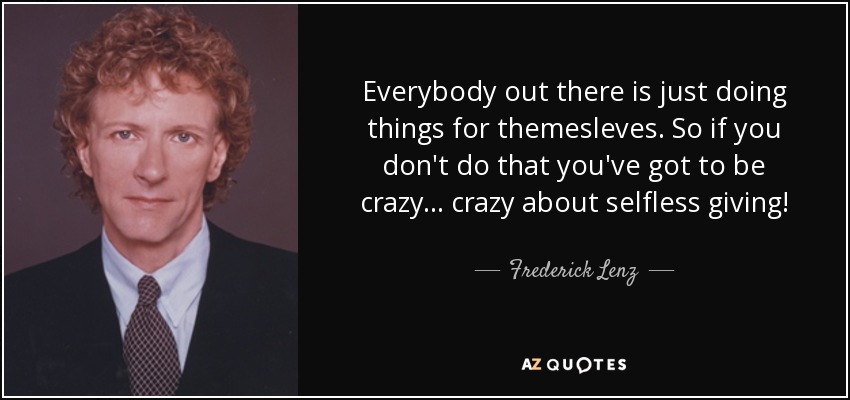 Everybody out there is just doing things for themesleves. So if you don't do that you've got to be crazy ... crazy about selfless giving! - Frederick Lenz