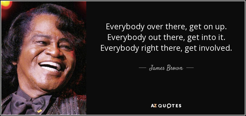 Everybody over there, get on up. Everybody out there, get into it. Everybody right there, get involved. - James Brown