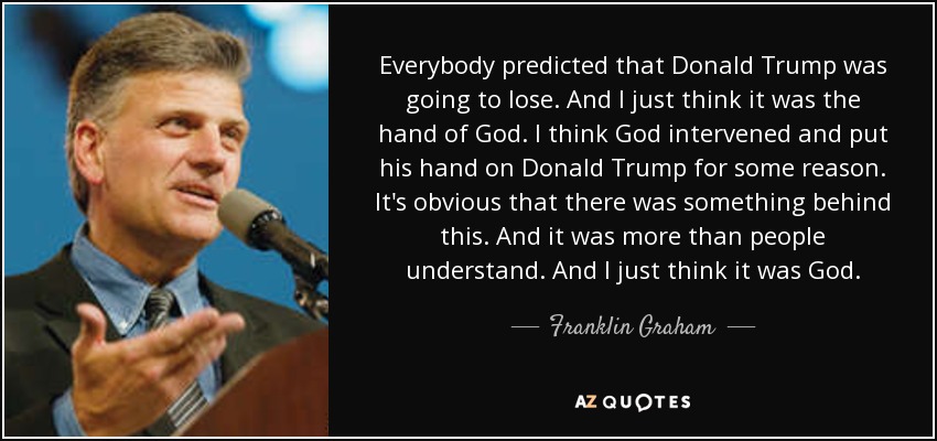 Everybody predicted that Donald Trump was going to lose. And I just think it was the hand of God. I think God intervened and put his hand on Donald Trump for some reason. It's obvious that there was something behind this. And it was more than people understand. And I just think it was God. - Franklin Graham