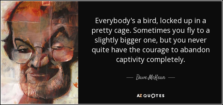 Everybody's a bird, locked up in a pretty cage. Sometimes you fly to a slightly bigger one, but you never quite have the courage to abandon captivity completely. - Dave McKean