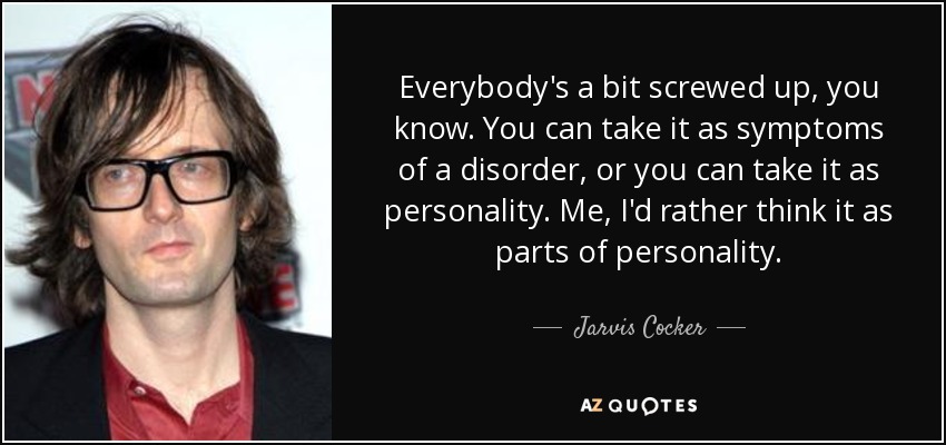 Everybody's a bit screwed up, you know. You can take it as symptoms of a disorder, or you can take it as personality. Me, I'd rather think it as parts of personality. - Jarvis Cocker