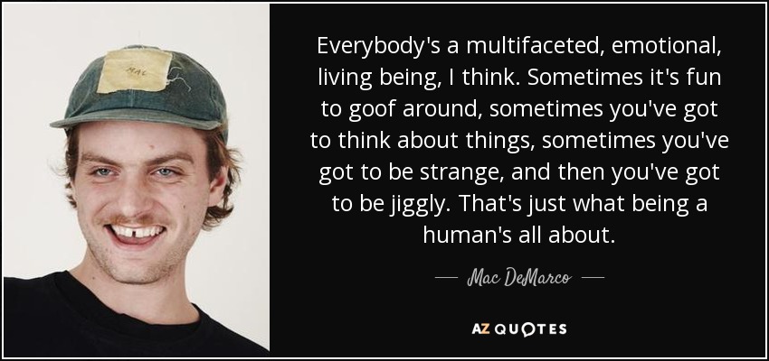 Everybody's a multifaceted, emotional, living being, I think. Sometimes it's fun to goof around, sometimes you've got to think about things, sometimes you've got to be strange, and then you've got to be jiggly. That's just what being a human's all about. - Mac DeMarco