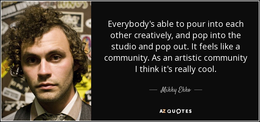 Everybody's able to pour into each other creatively, and pop into the studio and pop out. It feels like a community. As an artistic community I think it's really cool. - Mikky Ekko