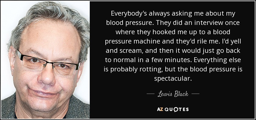 Everybody's always asking me about my blood pressure. They did an interview once where they hooked me up to a blood pressure machine and they'd rile me. I'd yell and scream, and then it would just go back to normal in a few minutes. Everything else is probably rotting, but the blood pressure is spectacular. - Lewis Black