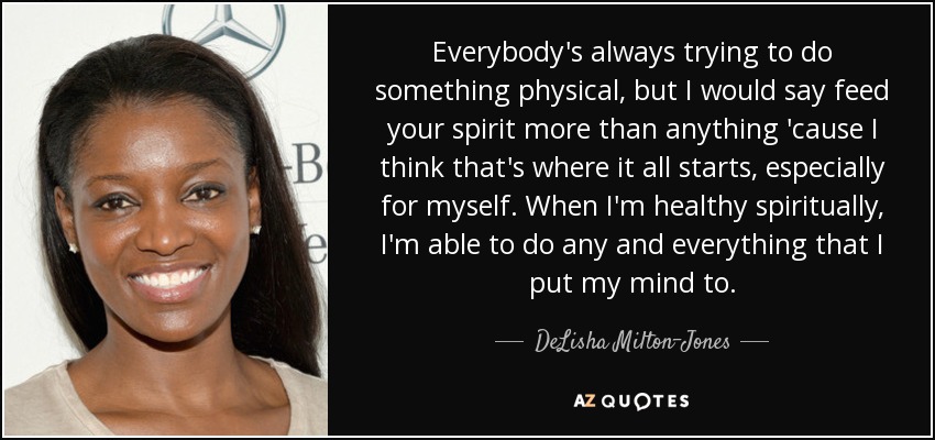 Everybody's always trying to do something physical, but I would say feed your spirit more than anything 'cause I think that's where it all starts, especially for myself. When I'm healthy spiritually, I'm able to do any and everything that I put my mind to. - DeLisha Milton-Jones