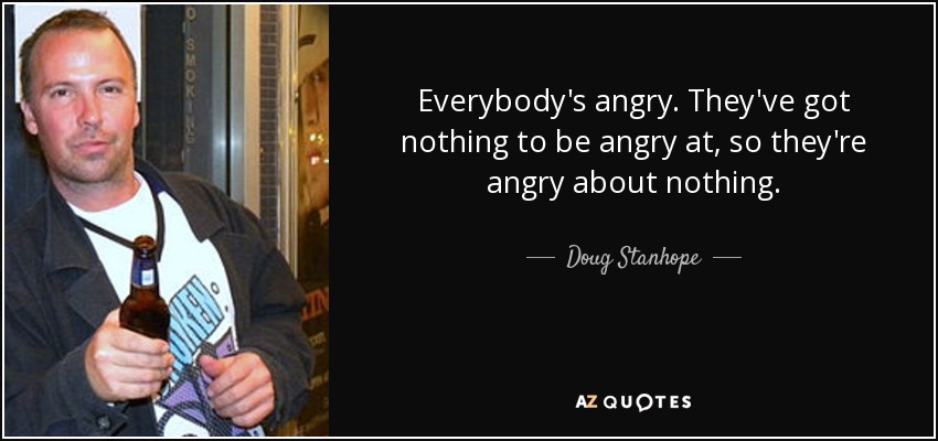 Everybody's angry. They've got nothing to be angry at, so they're angry about nothing. - Doug Stanhope