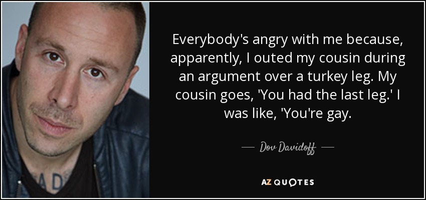 Everybody's angry with me because, apparently, I outed my cousin during an argument over a turkey leg. My cousin goes, 'You had the last leg.' I was like, 'You're gay. - Dov Davidoff
