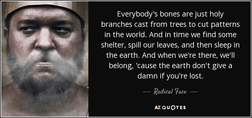 Everybody's bones are just holy branches cast from trees to cut patterns in the world. And in time we find some shelter, spill our leaves, and then sleep in the earth. And when we're there, we'll belong, 'cause the earth don't give a damn if you're lost. - Radical Face