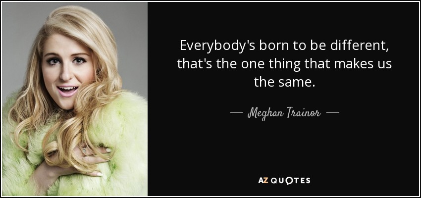 Everybody's born to be different, that's the one thing that makes us the same. - Meghan Trainor