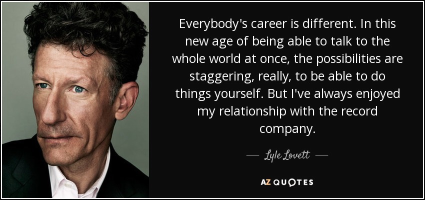 Everybody's career is different. In this new age of being able to talk to the whole world at once, the possibilities are staggering, really, to be able to do things yourself. But I've always enjoyed my relationship with the record company. - Lyle Lovett