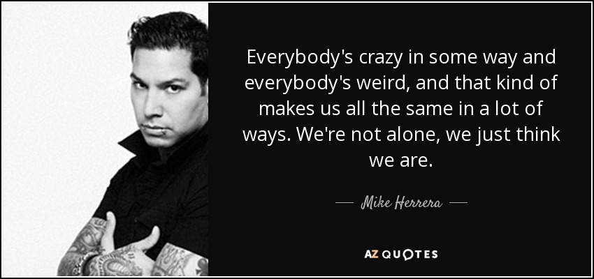 Everybody's crazy in some way and everybody's weird, and that kind of makes us all the same in a lot of ways. We're not alone, we just think we are. - Mike Herrera