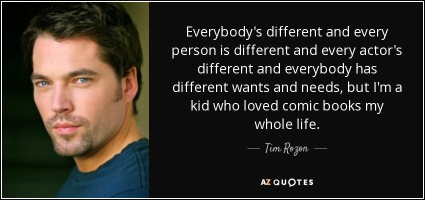 Everybody's different and every person is different and every actor's different and everybody has different wants and needs, but I'm a kid who loved comic books my whole life. - Tim Rozon