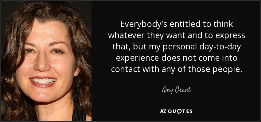 Everybody's entitled to think whatever they want and to express that, but my personal day-to-day experience does not come into contact with any of those people. - Amy Grant