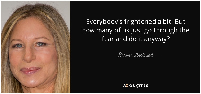 Everybody's frightened a bit. But how many of us just go through the fear and do it anyway? - Barbra Streisand