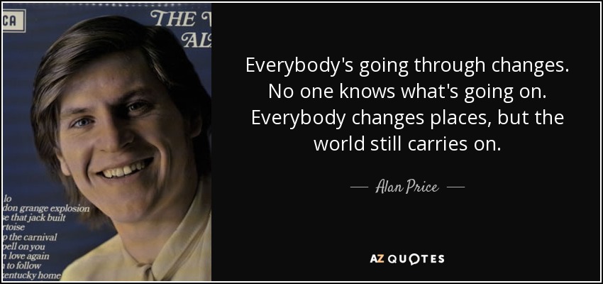 Everybody's going through changes. No one knows what's going on. Everybody changes places, but the world still carries on. - Alan Price